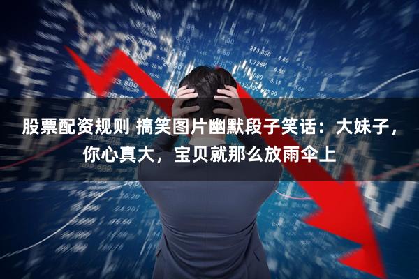 股票配资规则 搞笑图片幽默段子笑话：大妹子，你心真大，宝贝就那么放雨伞上