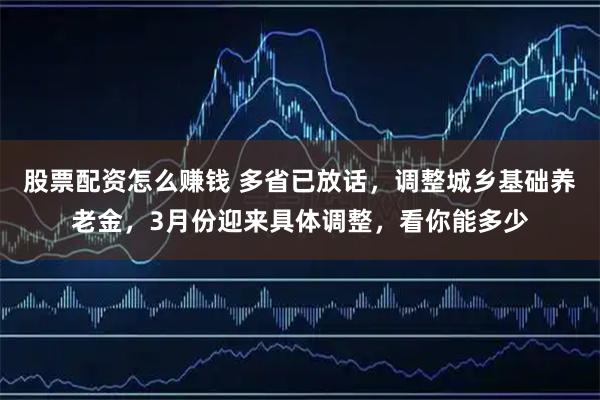 股票配资怎么赚钱 多省已放话，调整城乡基础养老金，3月份迎来具体调整，看你能多少