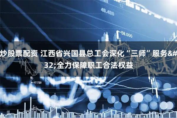 炒股票配资 江西省兴国县总工会深化“三师”服务 全力保障职工合法权益