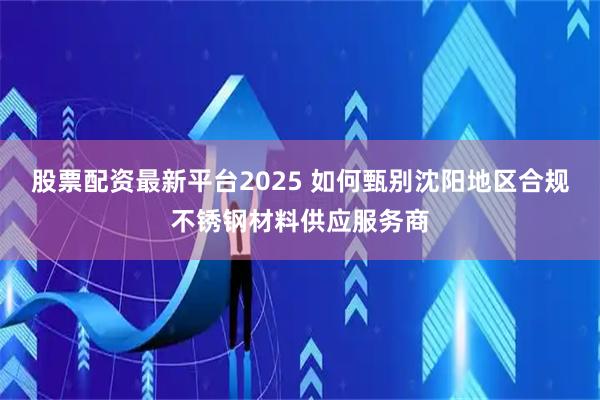 股票配资最新平台2025 如何甄别沈阳地区合规不锈钢材料供应服务商
