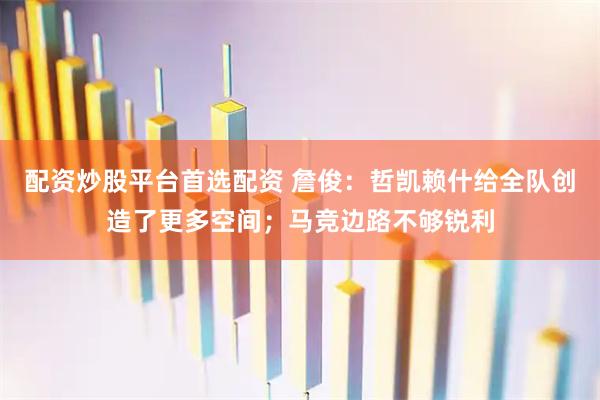 配资炒股平台首选配资 詹俊：哲凯赖什给全队创造了更多空间；马竞边路不够锐利