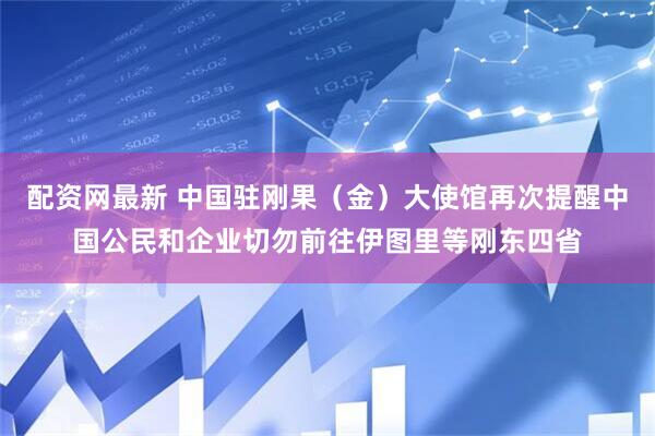配资网最新 中国驻刚果（金）大使馆再次提醒中国公民和企业切勿前往伊图里等刚东四省
