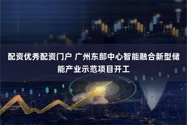 配资优秀配资门户 广州东部中心智能融合新型储能产业示范项目开工