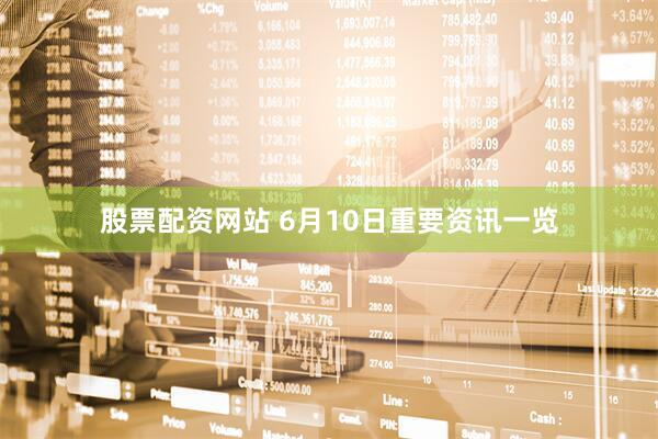 股票配资网站 6月10日重要资讯一览