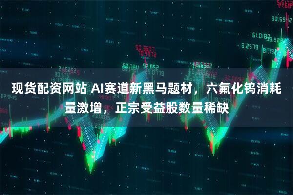 现货配资网站 AI赛道新黑马题材，六氟化钨消耗量激增，正宗受益股数量稀缺